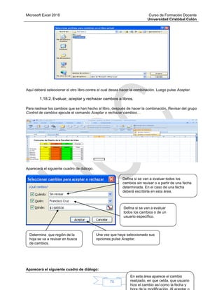 Microsoft Excel 2010 Curso de Formación Docente
Universidad Cristóbal Colón
75
Aquí deberá seleccionar el otro libro contra el cual desea hacer la combinación. Luego pulse Aceptar.
1.18.2. Evaluar, aceptar y rechazar cambios a libros.
Para rastrear los cambios que se han hecho al libro, después de hacer la combinación, Revisar del grupo
Control de cambios ejecute el comando Aceptar o rechazar cambios…
Aparecerá el siguiente cuadro de diálogo.
Aparecerá el siguiente cuadro de diálogo:
Defina si se van a evaluar todos los
cambios sin revisar o a partir de una fecha
determinada. En el caso de una fecha
deberá escribirla en esta área.
Defina si se van a evaluar
todos los cambios o de un
usuario específico.
Determine que región de la
hoja se va a revisar en busca
de cambios.
Una vez que haya seleccionado sus
opciones pulse Aceptar.
En esta área aparece el cambio
realizado, en que celda, que usuario
hizo el cambio así como la fecha y
 