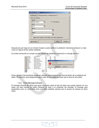 Microsoft Excel 2010 Curso de Formación Docente
Universidad Cristóbal Colón
4
Después de que haga clic en el botón Aceptar, puede verificar la validación intentando introducir un dato
nuevo en alguna de las celdas validadas.
Si el dato introducido no cumple con los criterios de validación aparecerá un mensaje de error:
El tipo de datos Personalizada puede ser utilizado para introducir una fórmula dentro de la validación de
datos. Por ejemplo: para asegurarse que el valor de una celda es mayor que el valor de otra celda.
1.3.2. Ficha Mensaje Entrante.
El mensaje entrante se utiliza para guiar al usuario sobre el tipo de datos que puede capturar en una
celda. De esta manera se podrá introducir un título y el contenido del mensaje. El mensaje será
presentado como un comentario junto a la celda validada, siempre que el usuario se coloque en dicha
celda.
 