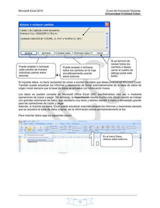 Microsoft Excel 2010 Curso de Formación Docente
Universidad Cristóbal Colón
76
1.19. Importar datos a Excel
Al importar datos, no tiene necesidad de volver a escribir los datos que desea analizar en Microsoft Excel.
También puede actualizar los informes y resúmenes de Excel automáticamente de la base de datos de
origen inicial siempre que la base de datos se actualice con información nueva.
Los datos se pueden compilar en Microsoft Office Excel 2007 escribiéndolos otra vez o mediante
operaciones de copiar y pegar. Sin embargo, la importación resulta mucho más eficaz cuando se trabaja
con grandes volúmenes de datos, que resultaría muy lento y tedioso escribir a mano o demasiado grande
para las operaciones de copiar y pegar.
Además, si importa los datos, Excel puede actualizar automáticamente los informes y resúmenes siempre
que se actualice la base de datos original; así la información estará permanentemente al día.
Para importar datos siga los siguientes pasos:
En el menú Datos,
obtener datos externos,
Puede aceptar o rechazar
cada cambio de manera
individual usando estos
botones.
Puede aceptar o rechazar
todos los cambios en la hoja
simultáneamente usando
estos botones.
Si ya terminó de
revisar todos los
cambios o desea
cerrar el cuadro de
diálogo pulse este
botón.
 