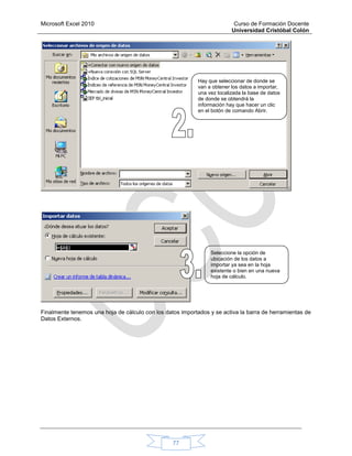 Microsoft Excel 2010 Curso de Formación Docente
Universidad Cristóbal Colón
77
Finalmente tenemos una hoja de cálculo con los datos importados y se activa la barra de herramientas de
Datos Externos.
Hay que seleccionar de donde se
van a obtener los datos a importar,
una vez localizada la base de datos
de donde se obtendrá la
información hay que hacer un clic
en el botón de comando Abrir.
Seleccione la opción de
ubicación de los datos a
importar ya sea en la hoja
existente o bien en una nueva
hoja de cálculo.
 