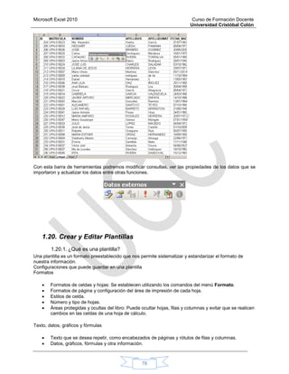 Microsoft Excel 2010 Curso de Formación Docente
Universidad Cristóbal Colón
78
Con esta barra de herramientas podremos modificar consultas, ver las propiedades de los datos que se
importaron y actualizar los datos entre otras funciones.
1.20. Crear y Editar Plantillas
1.20.1. ¿Qué es una plantilla?
Una plantilla es un formato preestablecido que nos permite sistematizar y estandarizar el formato de
nuestra información.
Configuraciones que puede guardar en una plantilla
Formatos
 Formatos de celdas y hojas: Se establecen utilizando los comandos del menú Formato.
 Formatos de página y configuración del área de impresión de cada hoja.
 Estilos de celda.
 Número y tipo de hojas.
 Áreas protegidas y ocultas del libro: Puede ocultar hojas, filas y columnas y evitar que se realicen
cambios en las celdas de una hoja de cálculo.
Texto, datos, gráficos y fórmulas
 Texto que se desea repetir, como encabezados de páginas y rótulos de filas y columnas.
 Datos, gráficos, fórmulas y otra información.
 