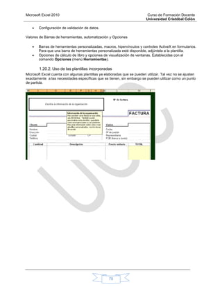 Microsoft Excel 2010 Curso de Formación Docente
Universidad Cristóbal Colón
79
 Configuración de validación de datos.
Valores de Barras de herramientas, automatización y Opciones
 Barras de herramientas personalizadas, macros, hipervínculos y controles ActiveX en formularios.
Para que una barra de herramientas personalizada esté disponible, adjúntela a la plantilla.
 Opciones de cálculo de libro y opciones de visualización de ventanas. Establecidas con el
comando Opciones (menú Herramientas).
1.20.2. Uso de las plantillas incorporadas
Microsoft Excel cuenta con algunas plantillas ya elaboradas que se pueden utilizar. Tal vez no se ajusten
exactamente a las necesidades específicas que se tienen, sin embargo se pueden utilizar como un punto
de partida.
 