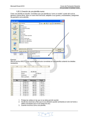 Microsoft Excel 2010 Curso de Formación Docente
Universidad Cristóbal Colón
81
1.20.3. Creación de una plantilla nueva
Crear una plantilla es sencillo. Considere que una plantilla es “como un molde” a partir del cual se
generan nuevos libros. Abra un nuevo libro de Excel, adáptelo a sus gustos y necesidades y asegúrese
de guardarlo como plantilla.
Ejemplo:
Abra el archivo M3C71 y con ayuda del instructor conviértalo en una plantilla cuidando los detalles
necesarios.
1. Proteja las celdas en las que no se debe permitir escribir
2. Oculte las columnas y filas que no se utilizarán (puede cambiarles el color de fondo o
relleno simulando que no son áreas de uso)
3. Guarde el archivo como una plantilla.
 