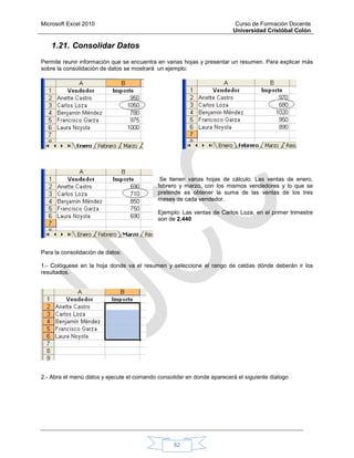 Microsoft Excel 2010 Curso de Formación Docente
Universidad Cristóbal Colón
82
1.21. Consolidar Datos
Permite reunir información que se encuentra en varias hojas y presentar un resumen. Para explicar más
sobre la consolidación de datos se mostrará un ejemplo:
Se tienen varias hojas de cálculo. Las ventas de enero,
febrero y marzo, con los mismos vendedores y lo que se
pretende es obtener la suma de las ventas de los tres
meses de cada vendedor.
Ejemplo: Las ventas de Carlos Loza, en el primer trimestre
son de 2,440
Para la consolidación de datos:
1.- Colóquese en la hoja donde va el resumen y seleccione el rango de celdas dónde deberán ir los
resultados.
2.- Abra el menú datos y ejecute el comando consolidar en donde aparecerá el siguiente dialogo
 