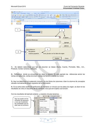 Microsoft Excel 2010 Curso de Formación Docente
Universidad Cristóbal Colón
83
1.- Se deberá seleccionar que tipo de resumen se desea (Suma, Cuenta, Promedio, Máx., min.,
Producto, Contar números, Desvest)
2.- Referencia donde se encuentran los datos a resumir. En este ejemplo las referencias serían las
ventas de cada mes, ventas de enero, ventas de febrero y ventas de marzo.
3.- Aquí se determina si la selección incluye o no los títulos de columnas o bien la columna de conceptos
ubicada normalmente al lado izquierdo de la información.
4.- Si se activa esta casilla de verificación se mantiene un vínculo con los datos de origen, es decir en los
resultados se crea un esquema de los números a los que se le aplicó una función.
Con los resultados del ejemplo anterior, y creando vínculos tenemos:
1 2
3
4
Aquí se puede ver los
símbolos de esquema
y nos van mostrando
las cantidades que en
este caso se sumaron.
 