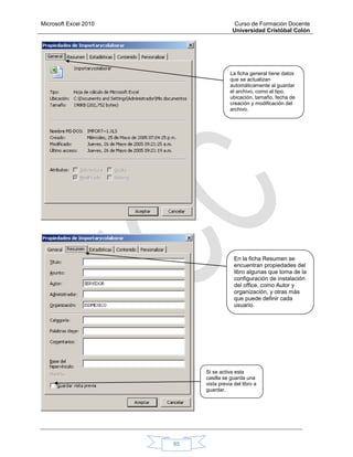 Microsoft Excel 2010 Curso de Formación Docente
Universidad Cristóbal Colón
85
La ficha general tiene datos
que se actualizan
automáticamente al guardar
el archivo, como el tipo,
ubicación, tamaño, fecha de
creación y modificación del
archivo.
En la ficha Resumen se
encuentran propiedades del
libro algunas que toma de la
configuración de instalación
del office, como Autor y
organización, y otras más
que puede definir cada
usuario.
Si se activa esta
casilla se guarda una
vista previa del libro a
guardar.
 