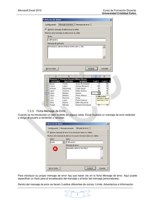 Microsoft Excel 2010 Curso de Formación Docente
Universidad Cristóbal Colón
5
1.3.3. Ficha Mensaje de Error.
Cuando se ha introducido un dato inválido en alguna celda, Excel muestra un mensaje de error estándar
y obliga al usuario a reintentar o cancelar.
Para introducir su propio mensaje de error hay que hacer clic en la ficha Mensaje de error. Aquí puede
especificar un título para el encabezado del mensaje y el texto del mensaje personalizado.
Dentro del mensaje de error se tienen 3 estilos diferentes de iconos: Límite, Advertencia e Información.
 