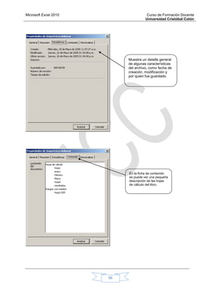 Microsoft Excel 2010 Curso de Formación Docente
Universidad Cristóbal Colón
86
Muestra un detalle general
de algunas características
del archivo, como fecha de
creación, modificación y
por quien fue guardado.
En la ficha de contenido
se puede ver una pequeña
descripción de las hojas
de cálculo del libro.
 