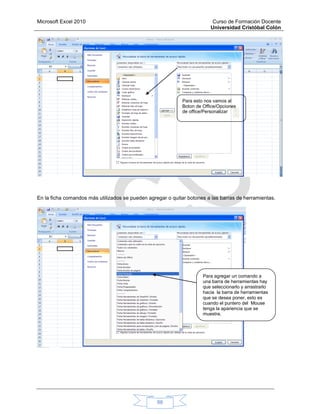 Microsoft Excel 2010 Curso de Formación Docente
Universidad Cristóbal Colón
88
En la ficha comandos más utilizados se pueden agregar o quitar botones a las barras de herramientas.
Para esto nos vamos al
Boton de Office/Opciones
de office/Personalizar
Para agregar un comando a
una barra de herramientas hay
que seleccionarlo y arrastrarlo
hacia la barra de herramientas
que se desea poner, esto es
cuando el puntero del Mouse
tenga la apariencia que se
muestra.
 