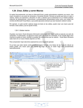 Microsoft Excel 2010 Curso de Formación Docente
Universidad Cristóbal Colón
89
1.24. Crear, Editar y correr Macros
Si realiza frecuentemente una tarea en Microsoft Excel, puede automatizarla mediante una macro. Una
macro consiste en una serie de comandos y funciones (función: fórmula ya escrita que toma un valor o
valores, realiza una operación y devuelve un valor o valores) que se almacenan en un módulo (módulo:
colección de declaraciones, instrucciones y procedimientos almacenados juntos como una unidad con
nombre) de Microsoft Visual Basic y que puede ejecutarse siempre que sea necesario realizar la tarea.
Por ejemplo, si suele escribir cadenas largas de texto en las celdas, puede crear una macro para dar
formato a esas celdas y que se ajuste el texto.
1.24.1. Grabar macros
Al grabar una macro, Excel almacena información sobre cada paso dado cuando se ejecuta una serie de
comandos. A continuación, se ejecuta la macro para que repita los comandos. Si se comete algún error
mientras se graba la macro, también se graban las correcciones que se realicen. Visual Basic almacena
cada macro en un nuevo módulo adjunto a un libro.
Para comprender mejor este tema explicaremos con el siguiente ejemplo:
Si se tiene que estar dando continuamente el mismo formato a los títulos de las hojas de cálculo se
podría grabar una macro para que cuando se haga clic en un botón haga este procedimiento
automáticamente.
Para grabar una macro, en la
ficha Vista, submenú Macro,
comando Grabar nueva
macro…
Hay que asignar un nombre a la
macro y si se desea un método
abreviado del teclado, este
método debe ser alguno que no
este asignado a alguna otra
función dentro de Microsoft
Excel, y decidir en donde se
guardará la macro.
 