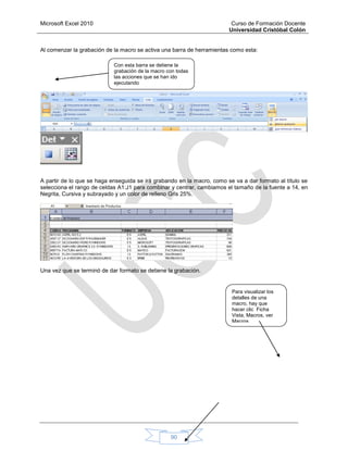 Microsoft Excel 2010 Curso de Formación Docente
Universidad Cristóbal Colón
90
Al comenzar la grabación de la macro se activa una barra de herramientas como esta:
A partir de lo que se haga enseguida se irá grabando en la macro, como se va a dar formato al título se
selecciona el rango de celdas A1:J1 para combinar y centrar, cambiamos el tamaño de la fuente a 14, en
Negrita, Cursiva y subrayado y un color de relleno Gris 25%.
Una vez que se terminó de dar formato se detiene la grabación.
Con esta barra se detiene la
grabación de la macro con todas
las acciones que se han ido
ejecutando
Para visualizar los
detalles de una
macro, hay que
hacer clic Ficha
Vista, Macros, ver
Macros
 