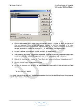 Microsoft Excel 2010 Curso de Formación Docente
Universidad Cristóbal Colón
91
1. El botón ejecutar ejecuta la macro seleccionada, esto siempre y cuando se tenga establecido un
nivel de seguridad Medio o bajo. (Se puede cambiar el nivel de seguridad en el menú
Herramientas comando Opciones en la ficha Seguridad, hay un botón de comando en esta ficha
llamado seguridad de macros, se hace clic ahí y se selecciona el nivel Medio o Bajo).
2. El botón Cancelar es equivalente a cerrar el cuadro de diálogo Macro.
3. Si se hace clic en el botón Paso a Paso, se abre el editor de Visual Basic para ir ejecutando paso
a paso la macro. Con la tecla F8 se puede ir recorriendo paso a paso cada instrucción.
4. El botón de Modificar abre el editor de Visual Basic para editar y modificar el código de la macro.
5. El botón eliminar borra la macro seleccionada.
6. El botón de opciones abre el cuadro de diálogo para asignar un método de teclado abreviado a la
macro.
1.24.2. Editar una macro
Para editar una macro hay que abrir el visor de Visual Basic y directamente sobre el código del programa
hacer la modificación pertinente.
1
.
2
.
3
.
4
.
5
.
6
.
 