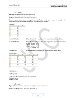 Microsoft Excel 2010 Curso de Formación Docente
Universidad Cristóbal Colón
94
1.25.3. Suma
Objetivo: Suma todos los números de un rango
Sintaxis: =Suma(Numero1, Numero2, Numero3…)
El número que se desea que se sume, puede ser identificado a través de una referencia de celda o bien
mediante un rango de celdas al momento de tratarse de varios números
Ejemplos:
=Suma(15,30,50) El resultado es 95 y se utilizó en los argumentos datos numéricos.
=Suma(A1,A4,A6) El resultado es 102 y se utilizó como argumentos referencias de celdas
A1 que contiene un 25
A4 que contiene un 42
A6 que contiene un 35
La suma es 102
=Suma(A1:A6) El resultado es 267 utilizando un solo argumento de tipo rango
Más ejemplos
=SUMA(A1:C1)
=SUMA(A1:C6)
¿Cuál es la diferencia entre estas dos funciones?
=SUMA(A1:A10)
=SUMA(A1,A10)
1.25.4. Max
Objetivo: Determinar cual es el valor máximo de una serie de números
Sintaxis: =MAX(Numero1, Numero2, Numero3,…)
 