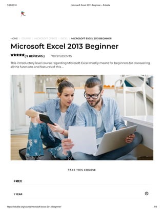 7/26/2018 Microsoft Excel 2013 Beginner – Edukite
https://edukite.org/course/microsoft-excel-2013-beginner/ 1/9
HOME / COURSE / MICROSOFT OFFICE / EXCEL / MICROSOFT EXCEL 2013 BEGINNER
Microsoft Excel 2013 Beginner
( 9 REVIEWS ) 781 STUDENTS
This introductory level course regarding Microsoft Excel mostly meant for beginners for discovering
all the functions and features of this …

FREE
1 YEAR
TAKE THIS COURSE
 