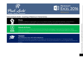 SobreAPauloAndré-Coaching●Palestras●Treinamentos
3
Sobre A Paulo André - Coaching ● Palestras ● Treinamentos
Missão
Empoderar indivíduos e organizações rumo a suas melhores versões, potencializando habilidade, conhecimentos e
comportamentos de produtividade e liderança, através de serviços de consultoria, coaching e treinamento.
Método de Ensino
União harmônica de métodos e ferramentas de Coaching, Neuropedagogia, Programação Neurolinguística, Teatro,
Ludificação e Storytelling combinados para provocar no aluno uma experiência de aprendizado efetiva em sua aplicação e
leve em sua condução.
TRAINER
PAULO ANDRÉ JESUS, COACH, MCT, MCTS E MOS MASTER
Profissional de educação e tecnologia da informação, com 30 mil horas como instrutor e 11 mil alunos treinados.
Acumulando 29 anos de experiência em desenvolvimento, 24 anos em treinamento e 16 anos em gestão de pessoas e de
projetos.
 