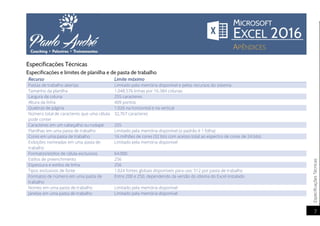 EspecificaçõesTécnicas
7
Especificações Técnicas
Especificações e limites de planilha e de pasta de trabalho
Recurso Limite máximo
Pastas de trabalho abertas Limitado pela memória disponível e pelos recursos do sistema
Tamanho da planilha 1.048.576 linhas por 16.384 colunas
Largura da coluna 255 caracteres
Altura da linha 409 pontos
Quebras de página 1.026 na horizontal e na vertical
Número total de caracteres que uma célula
pode conter
32,767 caracteres
Caracteres em um cabeçalho ou rodapé 255
Planilhas em uma pasta de trabalho Limitado pela memória disponível (o padrão é 1 folha)
Cores em uma pasta de trabalho 16 milhões de cores (32 bits com acesso total ao espectro de cores de 24 bits)
Exibições nomeadas em uma pasta de
trabalho
Limitado pela memória disponível
Formatos/estilos de célula exclusivos 64.000
Estilos de preenchimento 256
Espessura e estilos de linha 256
Tipos exclusivos de fonte 1.024 fontes globais disponíveis para uso; 512 por pasta de trabalho
Formatos de número em uma pasta de
trabalho
Entre 200 e 250, dependendo da versão do idioma do Excel instalado
Nomes em uma pasta de trabalho Limitado pela memória disponível
Janelas em uma pasta de trabalho Limitado pela memória disponível
 