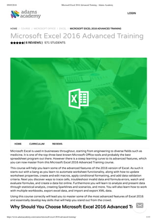 09/05/2018 Microsoft Excel 2016 Advanced Training - Adams Academy
https://www.adamsacademy.com/course/microsoft-excel-2016-advanced-training/ 1/13
( 6 REVIEWS )
HOME / COURSE / MICROSOFT OFFICE / EXCEL / MICROSOFT EXCEL 2016 ADVANCED TRAINING
Microsoft Excel 2016 Advanced Training
571 STUDENTS
Microsoft Excel is used in businesses throughout, starting from engineering to diverse elds such as
medicine. It is one of the top three best known Microsoft O ce tools and probably the best
spreadsheet program out there. However there is a steep learning curve to its advanced features, which
you can now master from this Microsoft Excel 2016 Advanced Training course.
This course will help you learn some of the advanced features of the 2016 version of Excel. As such it
starts out with a bang as you learn to automate worksheet functionality, along with how to update
worksheet properties, create and edit macros, apply conditional formatting, and add data validation
criteria. Next you discover ways to trace cells, troubleshoot invalid data and formula errors, watch and
evaluate formulas, and create a data list online. Furthermore you will learn to analyze and present data
through statistical analysis, creating Sparklines and scenarios, and more. You will also learn how to work
with multiple workbooks, export excel data, and import and export XML data.
Using this course correctly will lead you to master some of the most advanced features of Excel 2016
and essentially develop key skills that will help you stand out from the crowd.
Why Should You Choose Microsoft Excel 2016 Advanced Training
HOME CURRICULUM REVIEWS
LOGIN

 