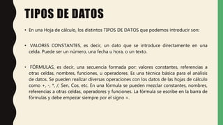 TIPOS DE DATOS
• En una Hoja de cálculo, los distintos TIPOS DE DATOS que podemos introducir son:
• VALORES CONSTANTES, es decir, un dato que se introduce directamente en una
celda. Puede ser un número, una fecha u hora, o un texto.
• FÓRMULAS, es decir, una secuencia formada por: valores constantes, referencias a
otras celdas, nombres, funciones, u operadores. Es una técnica básica para el análisis
de datos. Se pueden realizar diversas operaciones con los datos de las hojas de cálculo
como +, -, *, /, Sen, Cos, etc. En una fórmula se pueden mezclar constantes, nombres,
referencias a otras celdas, operadores y funciones. La fórmula se escribe en la barra de
fórmulas y debe empezar siempre por el signo =.
 