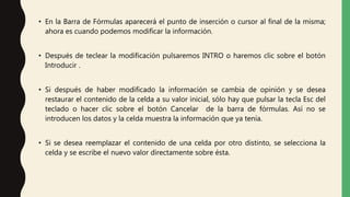 • En la Barra de Fórmulas aparecerá el punto de inserción o cursor al final de la misma;
ahora es cuando podemos modificar la información.
• Después de teclear la modificación pulsaremos INTRO o haremos clic sobre el botón
Introducir .
• Si después de haber modificado la información se cambia de opinión y se desea
restaurar el contenido de la celda a su valor inicial, sólo hay que pulsar la tecla Esc del
teclado o hacer clic sobre el botón Cancelar de la barra de fórmulas. Así no se
introducen los datos y la celda muestra la información que ya tenía.
• Si se desea reemplazar el contenido de una celda por otro distinto, se selecciona la
celda y se escribe el nuevo valor directamente sobre ésta.
 