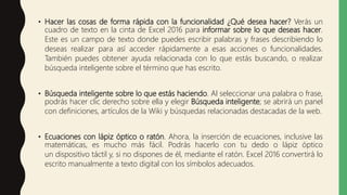 • Hacer las cosas de forma rápida con la funcionalidad ¿Qué desea hacer? Verás un
cuadro de texto en la cinta de Excel 2016 para informar sobre lo que deseas hacer.
Este es un campo de texto donde puedes escribir palabras y frases describiendo lo
deseas realizar para así acceder rápidamente a esas acciones o funcionalidades.
También puedes obtener ayuda relacionada con lo que estás buscando, o realizar
búsqueda inteligente sobre el término que has escrito.
• Búsqueda inteligente sobre lo que estás haciendo. Al seleccionar una palabra o frase,
podrás hacer clic derecho sobre ella y elegir Búsqueda inteligente; se abrirá un panel
con definiciones, artículos de la Wiki y búsquedas relacionadas destacadas de la web.
• Ecuaciones con lápiz óptico o ratón. Ahora, la inserción de ecuaciones, inclusive las
matemáticas, es mucho más fácil. Podrás hacerlo con tu dedo o lápiz óptico
un dispositivo táctil y, si no dispones de él, mediante el ratón. Excel 2016 convertirá lo
escrito manualmente a texto digital con los símbolos adecuados.
 
