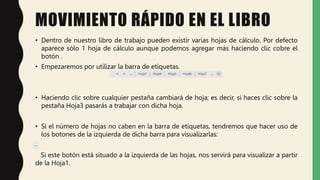 MOVIMIENTO RÁPIDO EN EL LIBRO
• Dentro de nuestro libro de trabajo pueden existir varias hojas de cálculo. Por defecto
aparece sólo 1 hoja de cálculo aunque podemos agregar más haciendo clic cobre el
botón .
• Empezaremos por utilizar la barra de etiquetas.
• Haciendo clic sobre cualquier pestaña cambiará de hoja; es decir, si haces clic sobre la
pestaña Hoja3 pasarás a trabajar con dicha hoja.
• Si el número de hojas no caben en la barra de etiquetas, tendremos que hacer uso de
los botones de la izquierda de dicha barra para visualizarlas:
Si este botón está situado a la izquierda de las hojas, nos servirá para visualizar a partir
de la Hoja1.
 