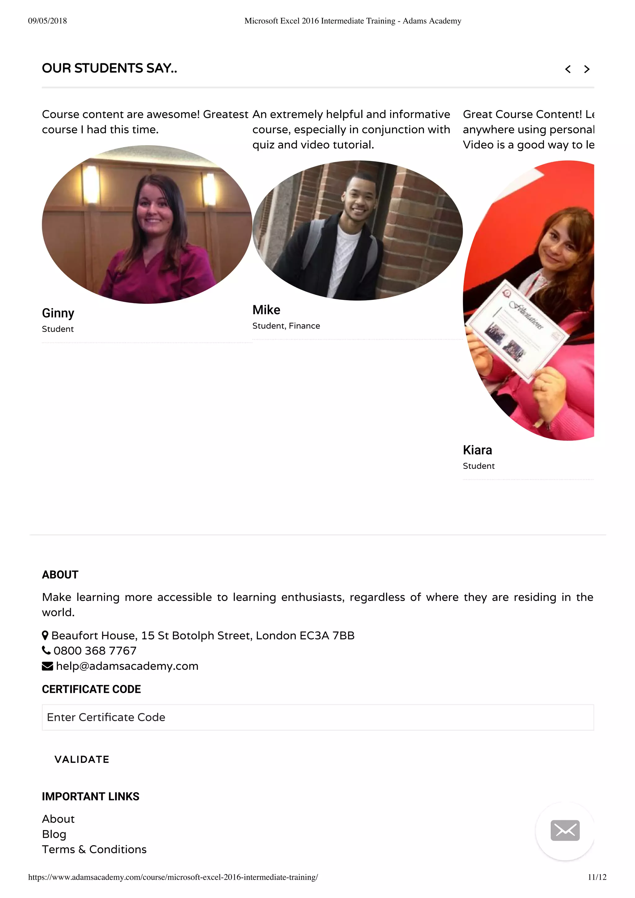 09/05/2018 Microsoft Excel 2016 Intermediate Training - Adams Academy
https://www.adamsacademy.com/course/microsoft-excel-2016-intermediate-training/ 11/12
ABOUT
Make learning more accessible to learning enthusiasts, regardless of where they are residing in the
world.
 Beaufort House, 15 St Botolph Street, London EC3A 7BB
 0800 368 7767
 help@adamsacademy.com
CERTIFICATE CODE
Enter Certi cate Code
IMPORTANT LINKS
About
Blog
Terms & Conditions
VALIDATE
OUR STUDENTS SAY..
Course content are awesome! Greatest
course I had this time.
Ginny
Student
An extremely helpful and informative
course, especially in conjunction with
quiz and video tutorial.
Mike
Student, Finance
Great Course Content! Le
anywhere using personal
Video is a good way to le
Kiara
Student
 

 