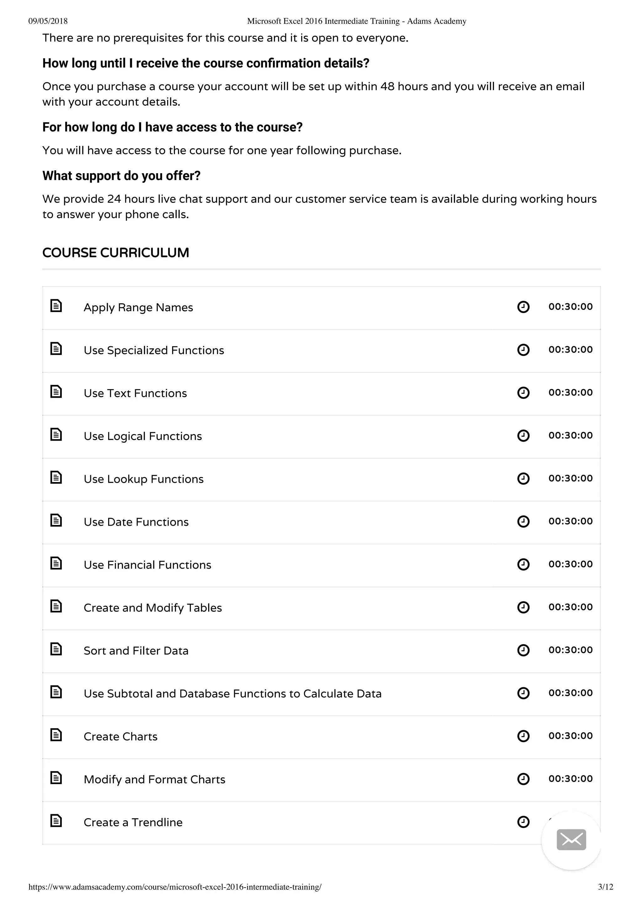 09/05/2018 Microsoft Excel 2016 Intermediate Training - Adams Academy
https://www.adamsacademy.com/course/microsoft-excel-2016-intermediate-training/ 3/12
 
 
 
 
 
 
 
 
 
 
 
 
 
There are no prerequisites for this course and it is open to everyone.
How long until I receive the course conﬁrmation details?
Once you purchase a course your account will be set up within 48 hours and you will receive an email
with your account details.
For how long do I have access to the course?
You will have access to the course for one year following purchase.
What support do you offer?
We provide 24 hours live chat support and our customer service team is available during working hours
to answer your phone calls.
Apply Range Names 00:30:00
Use Specialized Functions 00:30:00
Use Text Functions 00:30:00
Use Logical Functions 00:30:00
Use Lookup Functions 00:30:00
Use Date Functions 00:30:00
Use Financial Functions 00:30:00
Create and Modify Tables 00:30:00
Sort and Filter Data 00:30:00
Use Subtotal and Database Functions to Calculate Data 00:30:00
Create Charts 00:30:00
Modify and Format Charts 00:30:00
Create a Trendline 00:30:00
COURSE CURRICULUM

 