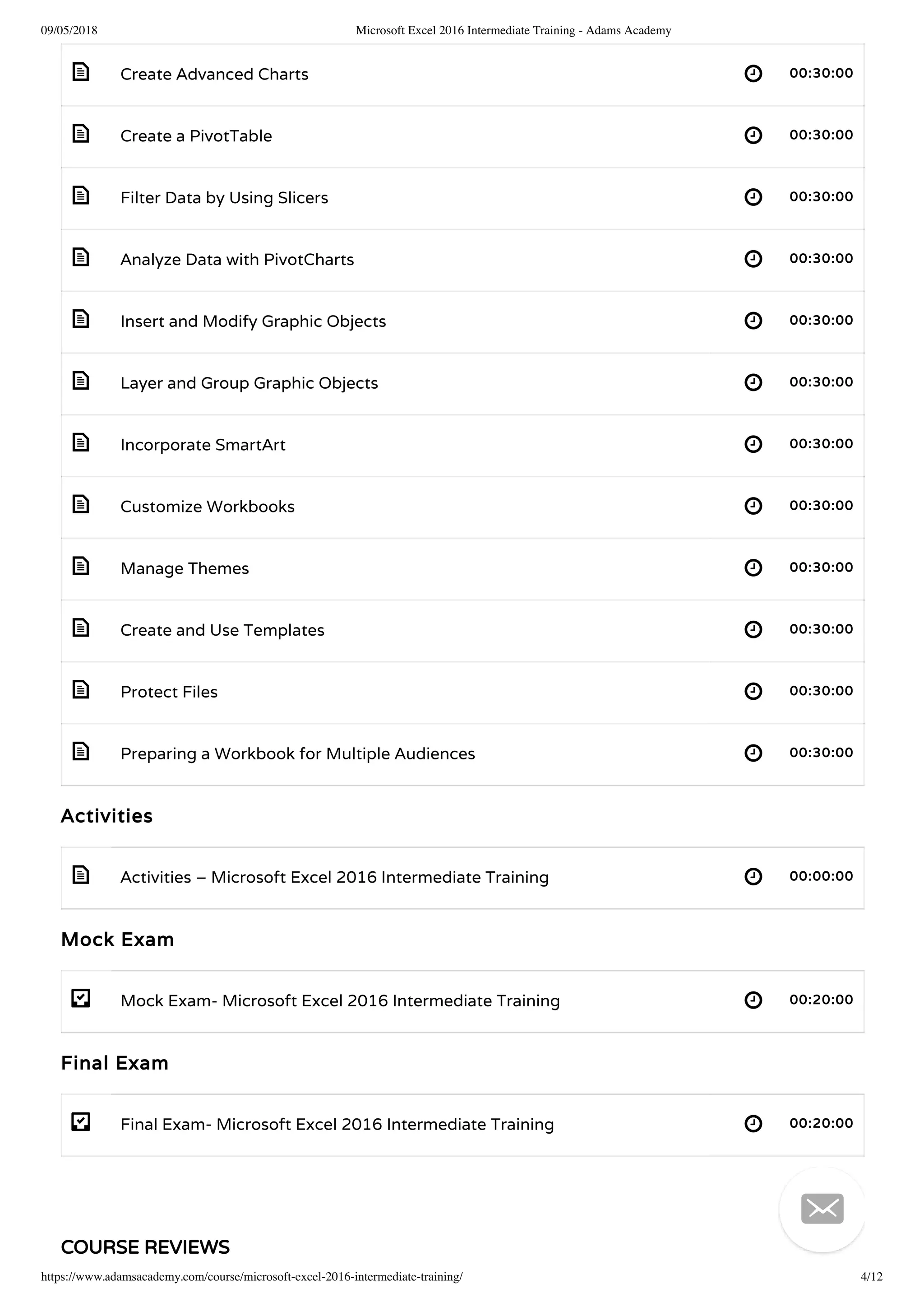 09/05/2018 Microsoft Excel 2016 Intermediate Training - Adams Academy
https://www.adamsacademy.com/course/microsoft-excel-2016-intermediate-training/ 4/12
 
 
 
 
 
 
 
 
 
 
 
 
 
- 
- 
Create Advanced Charts 00:30:00
Create a PivotTable 00:30:00
Filter Data by Using Slicers 00:30:00
Analyze Data with PivotCharts 00:30:00
Insert and Modify Graphic Objects 00:30:00
Layer and Group Graphic Objects 00:30:00
Incorporate SmartArt 00:30:00
Customize Workbooks 00:30:00
Manage Themes 00:30:00
Create and Use Templates 00:30:00
Protect Files 00:30:00
Preparing a Workbook for Multiple Audiences 00:30:00
Activities
Activities – Microsoft Excel 2016 Intermediate Training 00:00:00
Mock Exam
Mock Exam- Microsoft Excel 2016 Intermediate Training 00:20:00
Final Exam
Final Exam- Microsoft Excel 2016 Intermediate Training 00:20:00
COURSE REVIEWS

 