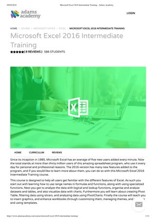 09/05/2018 Microsoft Excel 2016 Intermediate Training - Adams Academy
https://www.adamsacademy.com/course/microsoft-excel-2016-intermediate-training/ 1/12
( 8 REVIEWS )
HOME / COURSE / MICROSOFT OFFICE / EXCEL / MICROSOFT EXCEL 2016 INTERMEDIATE TRAINING
Microsoft Excel 2016 Intermediate
Training
586 STUDENTS
Since its inception in 1985, Microsoft Excel has an average of ve new users added every minute. Now
the total stands at more than thirty million users of this amazing spreadsheet program, who use it every
day for personal and professional reasons. The 2016 version has many new features added to the
program, and if you would like to learn more about them, you can do so with this Microsoft Excel 2016
Intermediate Training course.
This course is designed to help all users get familiar with the di erent features of Excel. As such you
start out with learning how to use range names in formulas and functions, along with using specialized
functions. Next you get to analyze the data with logical and lookup functions, organise and analyze
datasets and tables, and also visualize data with charts. Furthermore you will learn about creating Pivot
Table, ltering data using slicers, and analyzing data using PivotCharts. Finally the course will teach you
to insert graphics, and enhance workbooks through customizing them, managing themes, and creating
and using templates.
HOME CURRICULUM REVIEWS
LOGIN

 
