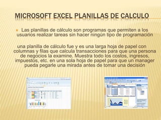 MICROSOFT EXCEL PLANILLAS DE CALCULO
 Las planillas de cálculo son programas que permiten a los
usuarios realizar tareas sin hacer ningún tipo de programación
una planilla de cálculo fue y es una larga hoja de papel con
columnas y filas que calcula transacciones para que una persona
de negocios la examine. Muestra todo los costos, ingresos,
impuestos, etc. en una sola hoja de papel para que un manager
pueda pegarle una mirada antes de tomar una decisión
 