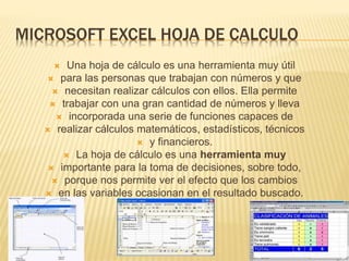 MICROSOFT EXCEL HOJA DE CALCULO
 Una hoja de cálculo es una herramienta muy útil
 para las personas que trabajan con números y que
 necesitan realizar cálculos con ellos. Ella permite
 trabajar con una gran cantidad de números y lleva
 incorporada una serie de funciones capaces de
 realizar cálculos matemáticos, estadísticos, técnicos
 y financieros.
 La hoja de cálculo es una herramienta muy
 importante para la toma de decisiones, sobre todo,
 porque nos permite ver el efecto que los cambios
 en las variables ocasionan en el resultado buscado.
 