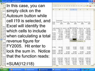 In this case, you can
simply click on the
Autosum button while
cell I19 is selected, and
Excel will identify the
which cells to include
when calculating a total
revenue figure for
FY2005. Hit enter to
lock the sum in. Notice
that the function reads:
=SUM(I12:I18)
 