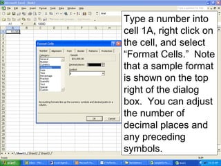 Type a number into
cell 1A, right click on
the cell, and select
“Format Cells.” Note
that a sample format
is shown on the top
right of the dialog
box. You can adjust
the number of
decimal places and
any preceding
symbols.
 