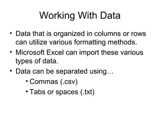 Working With Data
• Data that is organized in columns or rows
can utilize various formatting methods.
• Microsoft Excel can import these various
types of data.
• Data can be separated using…
• Commas (.csv)
• Tabs or spaces (.txt)
 