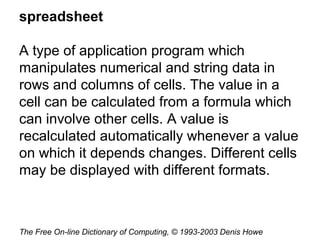 spreadsheet
A type of application program which
manipulates numerical and string data in
rows and columns of cells. The value in a
cell can be calculated from a formula which
can involve other cells. A value is
recalculated automatically whenever a value
on which it depends changes. Different cells
may be displayed with different formats.
The Free On-line Dictionary of Computing, © 1993-2003 Denis Howe
 