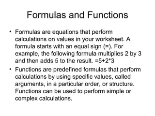 Formulas and Functions
• Formulas are equations that perform
calculations on values in your worksheet. A
formula starts with an equal sign (=). For
example, the following formula multiplies 2 by 3
and then adds 5 to the result. =5+2*3
• Functions are predefined formulas that perform
calculations by using specific values, called
arguments, in a particular order, or structure.
Functions can be used to perform simple or
complex calculations.
 