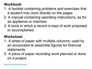 Workbook
1. A booklet containing problems and exercises that
a student may work directly on the pages.
2. A manual containing operating instructions, as for
an appliance or machine.
3. A book in which a record is kept of work proposed
or accomplished.
Worksheet
1. A sheet of paper with multiple columns; used by
an accountant to assemble figures for financial
statements.
2. A piece of paper recording work planned or done
on a project.
http://www.dictionary.com
 