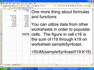 One more thing about formulas
and functions:
You can utilize data from other
worksheets in order to populate
cells. The figure in cell c16 is
the sum of I19 through k19 on
worksheet sample5yr4cast.
=SUM(sample5yr4cast!I19:K19)
 