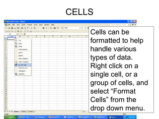 Cells can be
formatted to help
handle various
types of data.
Right click on a
single cell, or a
group of cells, and
select “Format
Cells” from the
drop down menu.
CELLS
 