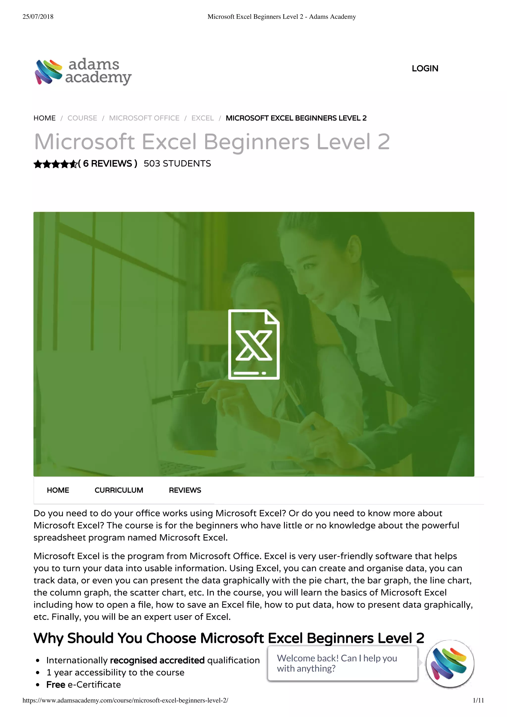 25/07/2018 Microsoft Excel Beginners Level 2 - Adams Academy
https://www.adamsacademy.com/course/microsoft-excel-beginners-level-2/ 1/11
( 6 REVIEWS )
HOME / COURSE / MICROSOFT OFFICE / EXCEL / MICROSOFT EXCEL BEGINNERS LEVEL 2
Microsoft Excel Beginners Level 2
503 STUDENTS
Do you need to do your o ce works using Microsoft Excel? Or do you need to know more about
Microsoft Excel? The course is for the beginners who have little or no knowledge about the powerful
spreadsheet program named Microsoft Excel.
Microsoft Excel is the program from Microsoft O ce. Excel is very user-friendly software that helps
you to turn your data into usable information. Using Excel, you can create and organise data, you can
track data, or even you can present the data graphically with the pie chart, the bar graph, the line chart,
the column graph, the scatter chart, etc. In the course, you will learn the basics of Microsoft Excel
including how to open a le, how to save an Excel le, how to put data, how to present data graphically,
etc. Finally, you will be an expert user of Excel.
Why Should You Choose Microsoft Excel Beginners Level 2
Internationally recognised accredited quali cation
1 year accessibility to the course
Free e-Certi cate
HOME CURRICULUM REVIEWS
LOGIN
Welcome back! Can I help you
with anything? 
Welcome back! Can I help you
with anything? 
Welcome back! Can I help you
with anything? 
Welcome back! Can I help you
with anything? 
Welcome back! Can I help you
with anything? 
Welcome back! Can I help you
with anything? 
Welcome back! Can I help you
with anything? 
Welcome back! Can I help you
with anything? 
Welcome back! Can I help you
with anything? 
Welcome back! Can I help you
with anything? 
Welcome back! Can I help you
with anything? 
 