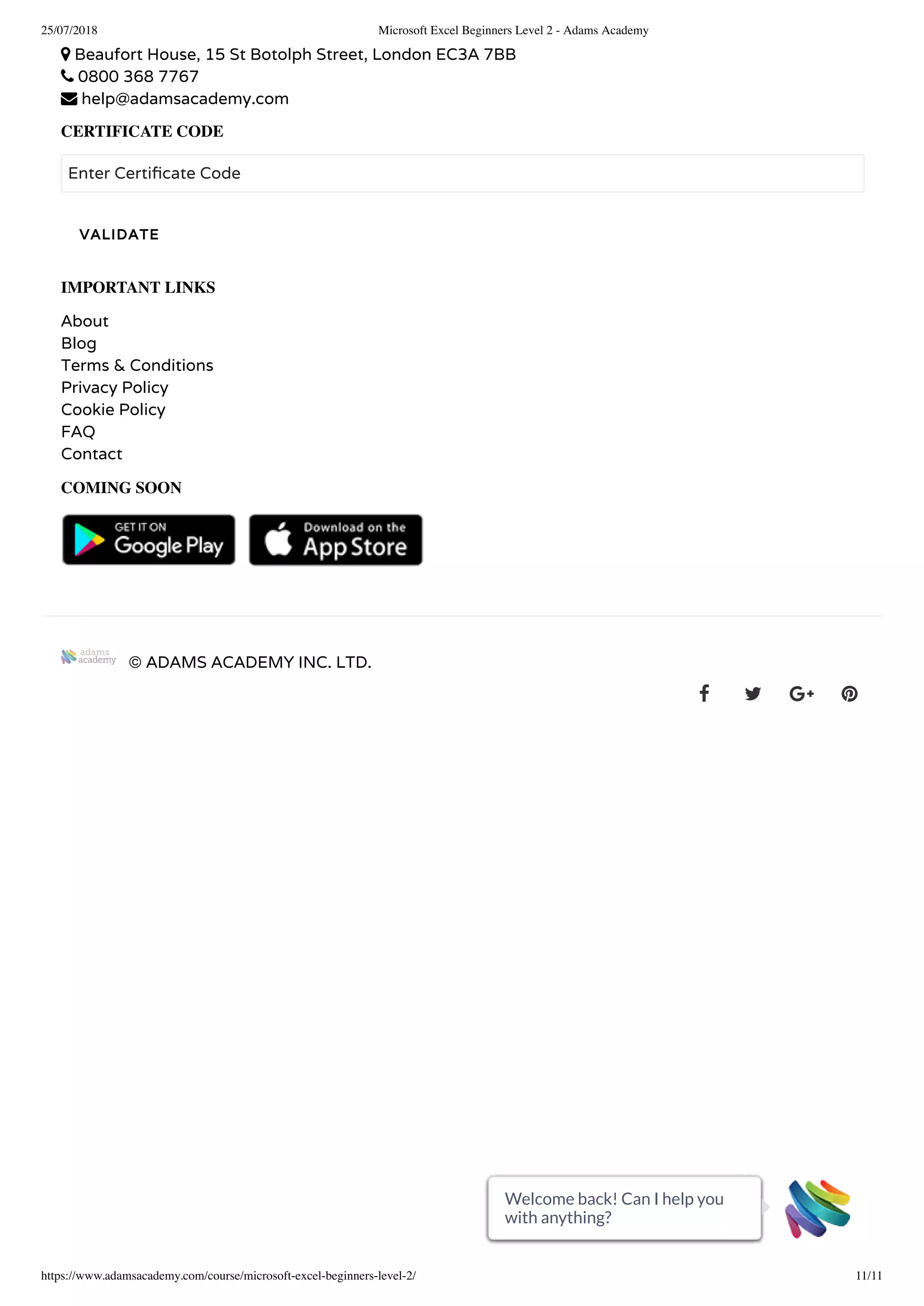 25/07/2018 Microsoft Excel Beginners Level 2 - Adams Academy
https://www.adamsacademy.com/course/microsoft-excel-beginners-level-2/ 11/11
 Beaufort House, 15 St Botolph Street, London EC3A 7BB
 0800 368 7767
 help@adamsacademy.com
CERTIFICATE CODE
Enter Certi cate Code
IMPORTANT LINKS
About
Blog
Terms & Conditions
Privacy Policy
Cookie Policy
FAQ
Contact
COMING SOON
   
© ADAMS ACADEMY INC. LTD.
   
VALIDATE
Welcome back! Can I help you
with anything?
Welcome back! Can I help you
with anything?
Welcome back! Can I help you
with anything?
Welcome back! Can I help you
with anything?
Welcome back! Can I help you
with anything?
Welcome back! Can I help you
with anything?
Welcome back! Can I help you
with anything?
Welcome back! Can I help you
with anything?
Welcome back! Can I help you
with anything?
Welcome back! Can I help you
with anything?
Welcome back! Can I help you
with anything?
 