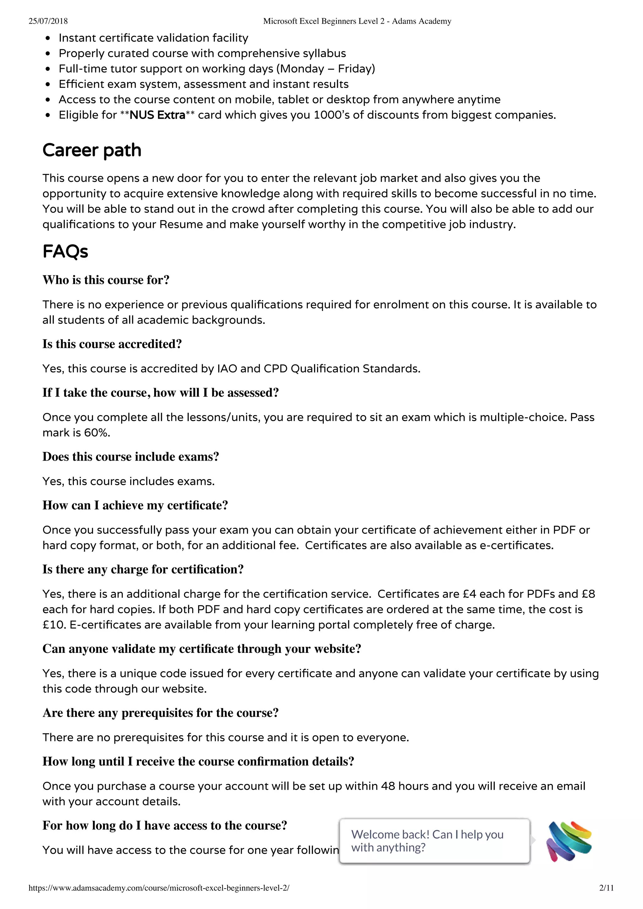 25/07/2018 Microsoft Excel Beginners Level 2 - Adams Academy
https://www.adamsacademy.com/course/microsoft-excel-beginners-level-2/ 2/11
Instant certi cate validation facility
Properly curated course with comprehensive syllabus
Full-time tutor support on working days (Monday – Friday)
E cient exam system, assessment and instant results
Access to the course content on mobile, tablet or desktop from anywhere anytime
Eligible for **NUS Extra** card which gives you 1000’s of discounts from biggest companies.
Career path
This course opens a new door for you to enter the relevant job market and also gives you the
opportunity to acquire extensive knowledge along with required skills to become successful in no time.
You will be able to stand out in the crowd after completing this course. You will also be able to add our
quali cations to your Resume and make yourself worthy in the competitive job industry.
FAQs
Who is this course for?
There is no experience or previous quali cations required for enrolment on this course. It is available to
all students of all academic backgrounds.
Is this course accredited?
Yes, this course is accredited by IAO and CPD Quali cation Standards.
If I take the course, how will I be assessed?
Once you complete all the lessons/units, you are required to sit an exam which is multiple-choice. Pass
mark is 60%.
Does this course include exams?
Yes, this course includes exams.
How can I achieve my certiﬁcate?
Once you successfully pass your exam you can obtain your certi cate of achievement either in PDF or
hard copy format, or both, for an additional fee.  Certi cates are also available as e-certi cates.
Is there any charge for certiﬁcation?
Yes, there is an additional charge for the certi cation service.  Certi cates are £4 each for PDFs and £8
each for hard copies. If both PDF and hard copy certi cates are ordered at the same time, the cost is
£10. E-certi cates are available from your learning portal completely free of charge.
Can anyone validate my certiﬁcate through your website?
Yes, there is a unique code issued for every certi cate and anyone can validate your certi cate by using
this code through our website.
Are there any prerequisites for the course?
There are no prerequisites for this course and it is open to everyone.
How long until I receive the course conﬁrmation details?
Once you purchase a course your account will be set up within 48 hours and you will receive an email
with your account details.
For how long do I have access to the course?
You will have access to the course for one year following purchase.
Welcome back! Can I help you
with anything?
Welcome back! Can I help you
with anything?
Welcome back! Can I help you
with anything?
Welcome back! Can I help you
with anything?
Welcome back! Can I help you
with anything?
Welcome back! Can I help you
with anything?
Welcome back! Can I help you
with anything?
Welcome back! Can I help you
with anything?
Welcome back! Can I help you
with anything?
Welcome back! Can I help you
with anything?
Welcome back! Can I help you
with anything?
 