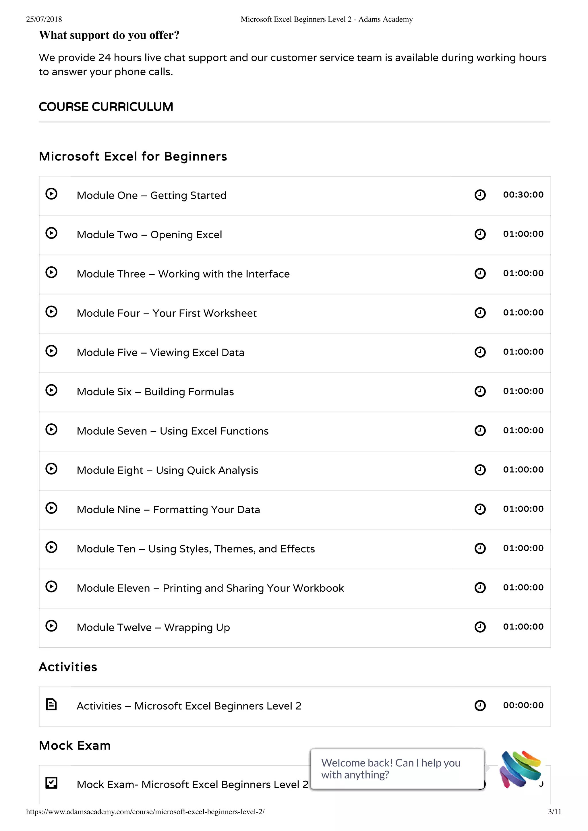 25/07/2018 Microsoft Excel Beginners Level 2 - Adams Academy
https://www.adamsacademy.com/course/microsoft-excel-beginners-level-2/ 3/11
 
 
 
 
 
 
 
 
 
 
 
 
 
- 
What support do you offer?
We provide 24 hours live chat support and our customer service team is available during working hours
to answer your phone calls.
Microsoft Excel for Beginners
Module One – Getting Started 00:30:00
Module Two – Opening Excel 01:00:00
Module Three – Working with the Interface 01:00:00
Module Four – Your First Worksheet 01:00:00
Module Five – Viewing Excel Data 01:00:00
Module Six – Building Formulas 01:00:00
Module Seven – Using Excel Functions 01:00:00
Module Eight – Using Quick Analysis 01:00:00
Module Nine – Formatting Your Data 01:00:00
Module Ten – Using Styles, Themes, and E ects 01:00:00
Module Eleven – Printing and Sharing Your Workbook 01:00:00
Module Twelve – Wrapping Up 01:00:00
Activities
Activities – Microsoft Excel Beginners Level 2 00:00:00
Mock Exam
Mock Exam- Microsoft Excel Beginners Level 2 00:20:00
COURSE CURRICULUM
Welcome back! Can I help you
with anything?
Welcome back! Can I help you
with anything?
Welcome back! Can I help you
with anything?
Welcome back! Can I help you
with anything?
Welcome back! Can I help you
with anything?
Welcome back! Can I help you
with anything?
Welcome back! Can I help you
with anything?
Welcome back! Can I help you
with anything?
Welcome back! Can I help you
with anything?
Welcome back! Can I help you
with anything?
Welcome back! Can I help you
with anything?
 