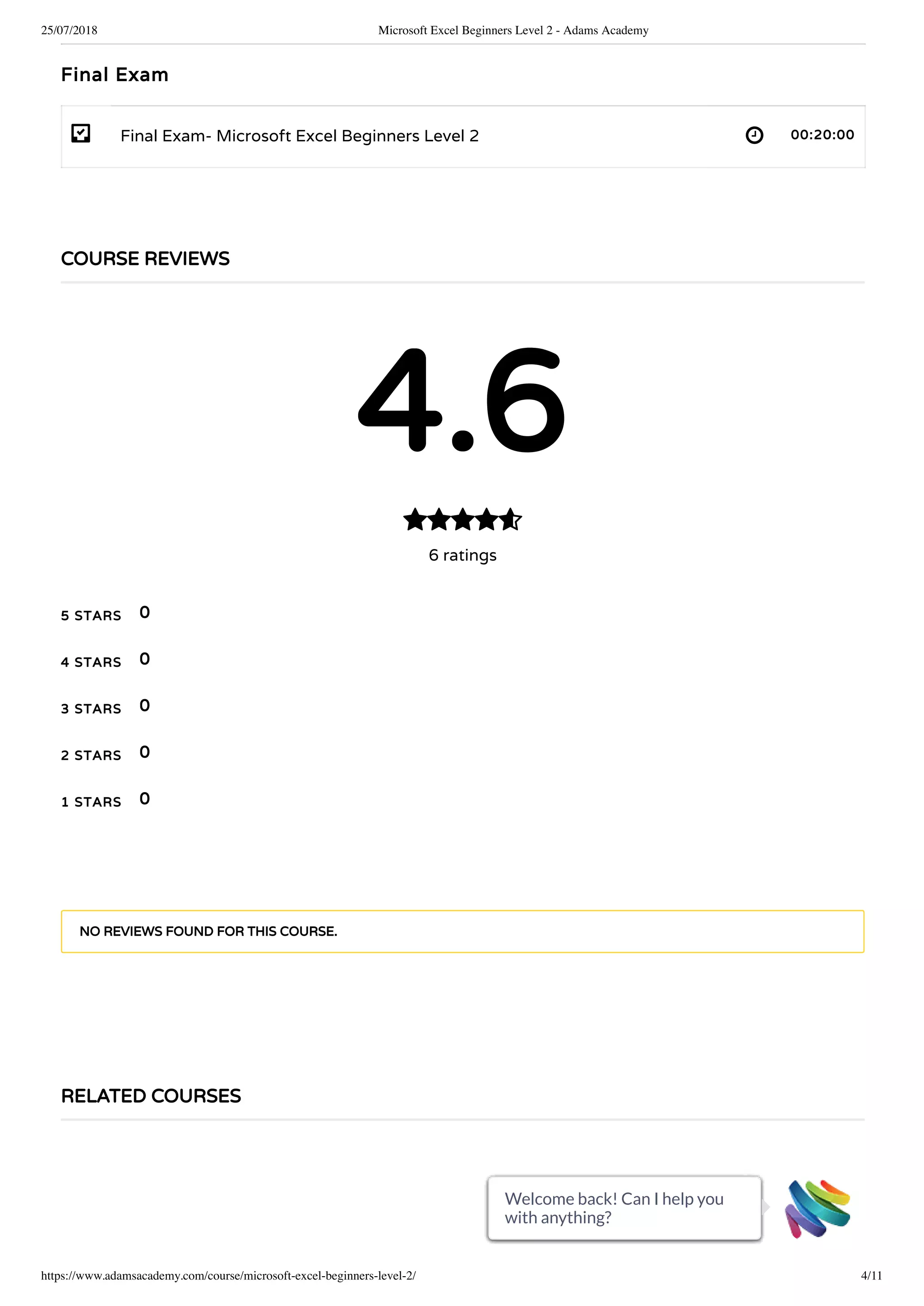 25/07/2018 Microsoft Excel Beginners Level 2 - Adams Academy
https://www.adamsacademy.com/course/microsoft-excel-beginners-level-2/ 4/11
- 
Final Exam
Final Exam- Microsoft Excel Beginners Level 2 00:20:00
COURSE REVIEWS
4.6
6 ratings

5 STARS
4 STARS
3 STARS
2 STARS
1 STARS
0
0
0
0
0
NO REVIEWS FOUND FOR THIS COURSE.
RELATED COURSES
Welcome back! Can I help you
with anything?
Welcome back! Can I help you
with anything?
Welcome back! Can I help you
with anything?
Welcome back! Can I help you
with anything?
Welcome back! Can I help you
with anything?
Welcome back! Can I help you
with anything?
Welcome back! Can I help you
with anything?
Welcome back! Can I help you
with anything?
Welcome back! Can I help you
with anything?
Welcome back! Can I help you
with anything?
Welcome back! Can I help you
with anything?
 
