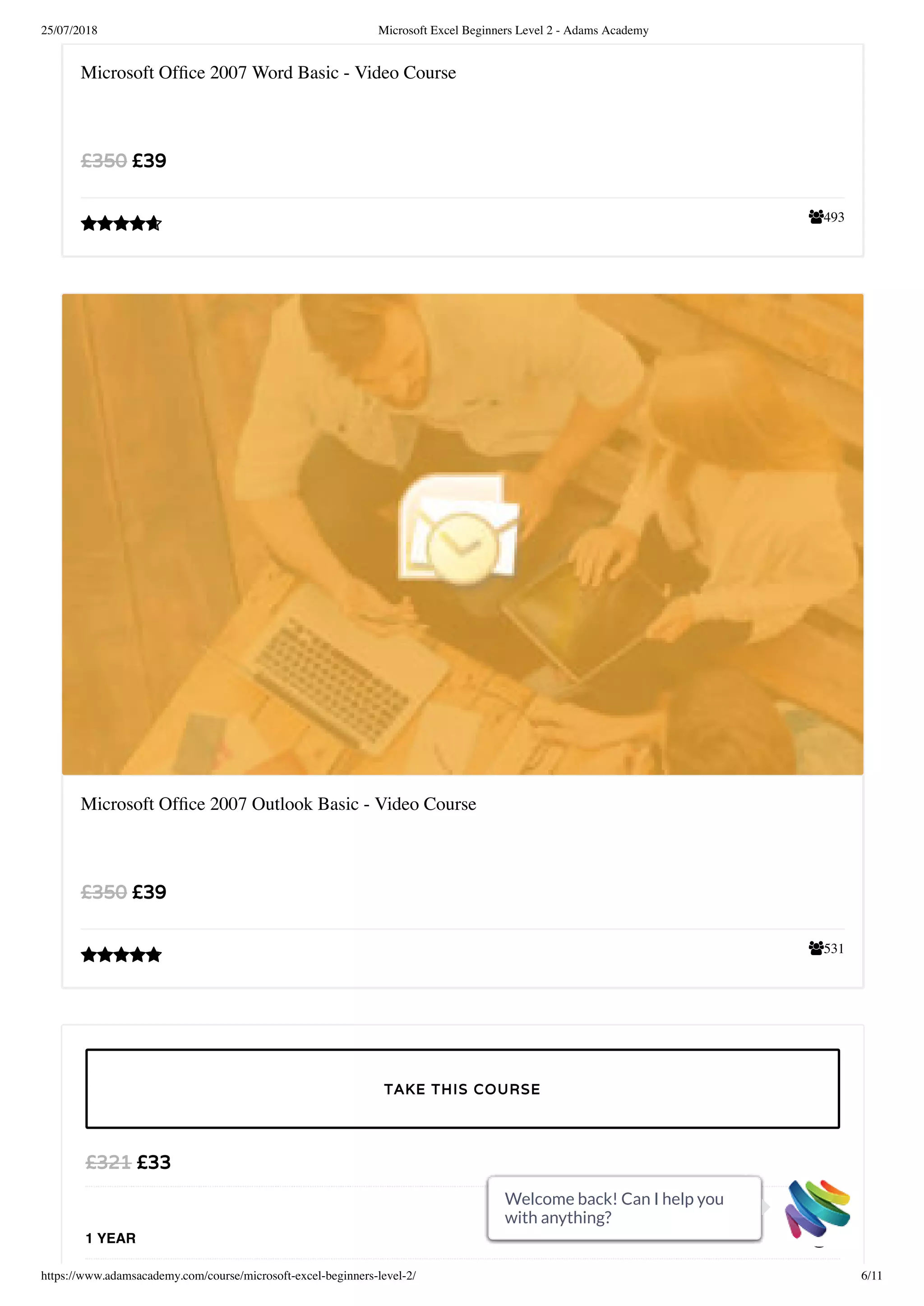 25/07/2018 Microsoft Excel Beginners Level 2 - Adams Academy
https://www.adamsacademy.com/course/microsoft-excel-beginners-level-2/ 6/11
493
Microsoft Ofﬁce 2007 Word Basic - Video Course
£39£350

531
Microsoft Ofﬁce 2007 Outlook Basic - Video Course
£39£350

£33£321
1 YEAR
TAKE THIS COURSE
Welcome back! Can I help you
with anything?
Welcome back! Can I help you
with anything?
Welcome back! Can I help you
with anything?
Welcome back! Can I help you
with anything?
Welcome back! Can I help you
with anything?
Welcome back! Can I help you
with anything?
Welcome back! Can I help you
with anything?
Welcome back! Can I help you
with anything?
Welcome back! Can I help you
with anything?
Welcome back! Can I help you
with anything?
Welcome back! Can I help you
with anything?
 