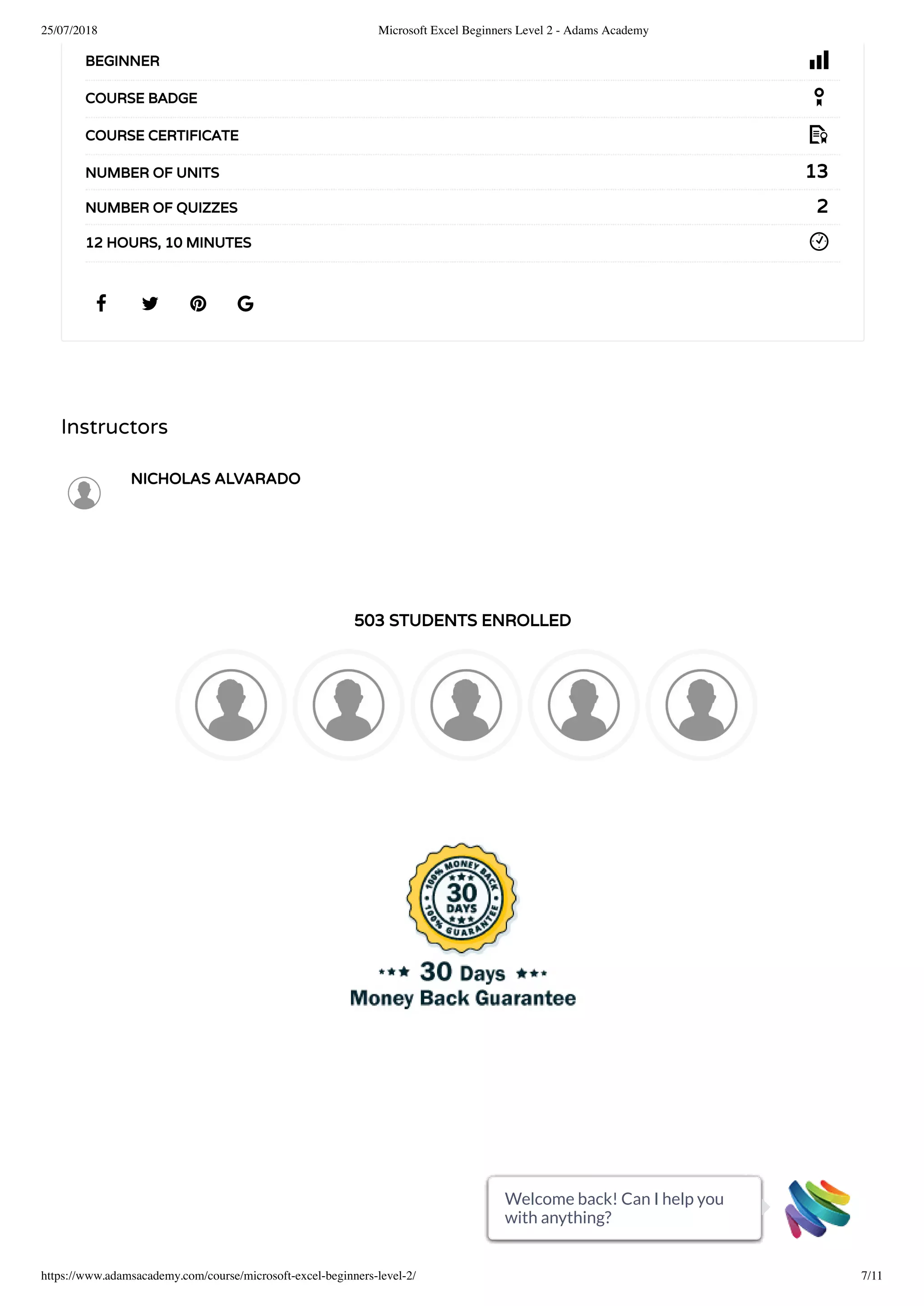25/07/2018 Microsoft Excel Beginners Level 2 - Adams Academy
https://www.adamsacademy.com/course/microsoft-excel-beginners-level-2/ 7/11
Instructors
NICHOLAS ALVARADO
503 STUDENTS ENROLLED
   
BEGINNER
COURSE BADGE
COURSE CERTIFICATE
13NUMBER OF UNITS
2NUMBER OF QUIZZES
12 HOURS, 10 MINUTES
Welcome back! Can I help you
with anything?
Welcome back! Can I help you
with anything?
Welcome back! Can I help you
with anything?
Welcome back! Can I help you
with anything?
Welcome back! Can I help you
with anything?
Welcome back! Can I help you
with anything?
Welcome back! Can I help you
with anything?
Welcome back! Can I help you
with anything?
Welcome back! Can I help you
with anything?
Welcome back! Can I help you
with anything?
Welcome back! Can I help you
with anything?
 