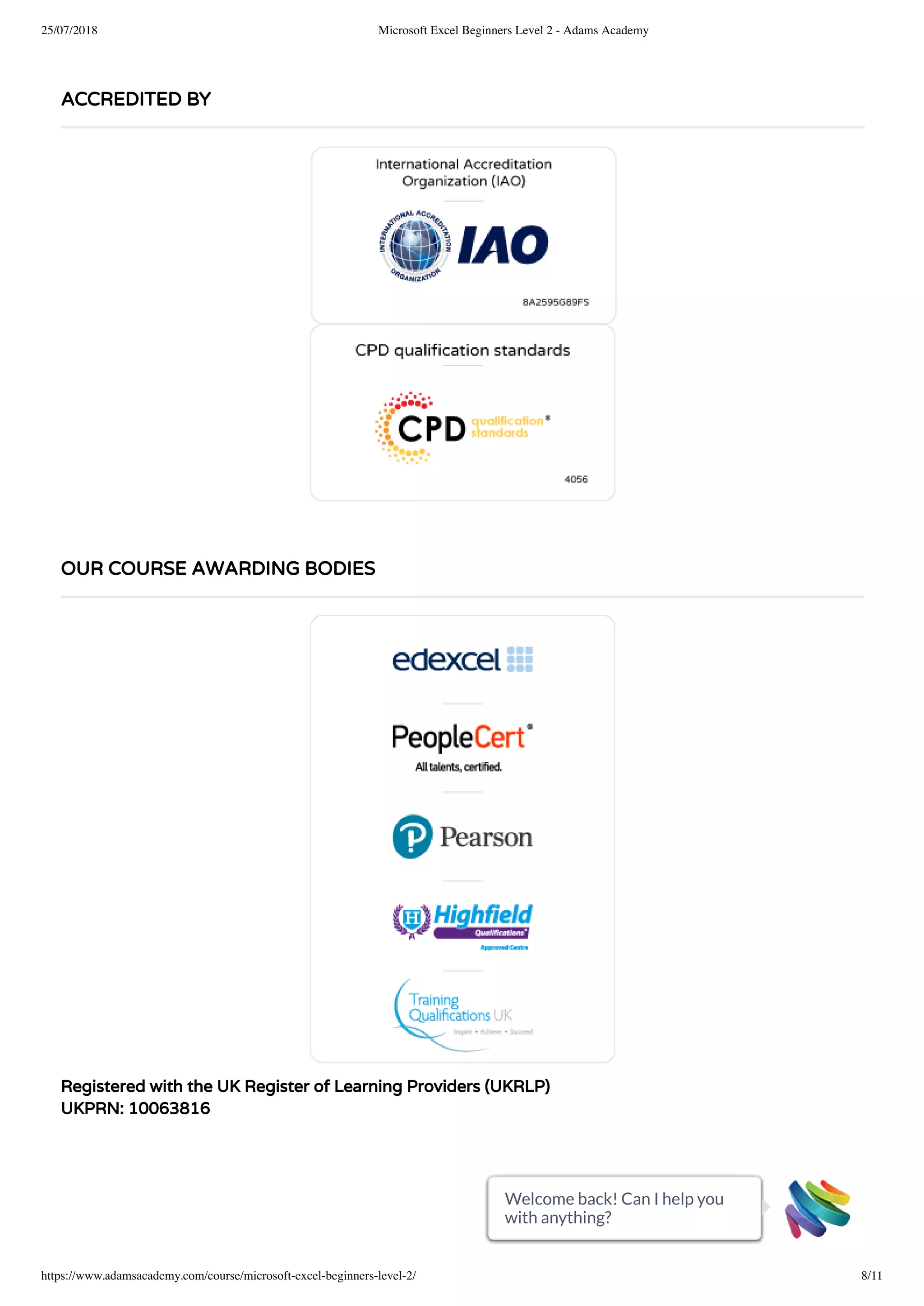 25/07/2018 Microsoft Excel Beginners Level 2 - Adams Academy
https://www.adamsacademy.com/course/microsoft-excel-beginners-level-2/ 8/11
Registered with the UK Register of Learning Providers (UKRLP)
UKPRN: 10063816
ACCREDITED BY
OUR COURSE AWARDING BODIES
Welcome back! Can I help you
with anything?
Welcome back! Can I help you
with anything?
Welcome back! Can I help you
with anything?
Welcome back! Can I help you
with anything?
Welcome back! Can I help you
with anything?
Welcome back! Can I help you
with anything?
Welcome back! Can I help you
with anything?
Welcome back! Can I help you
with anything?
Welcome back! Can I help you
with anything?
Welcome back! Can I help you
with anything?
Welcome back! Can I help you
with anything?
 