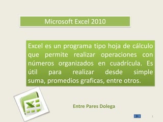 1 Microsoft Excel 2010 Excel es un programa tipo hoja de cálculo que permite realizar operaciones con números organizados en cuadrícula. Es útil para realizar desde simple suma, promedios graficas, entre otros. Entre Pares Dolega 