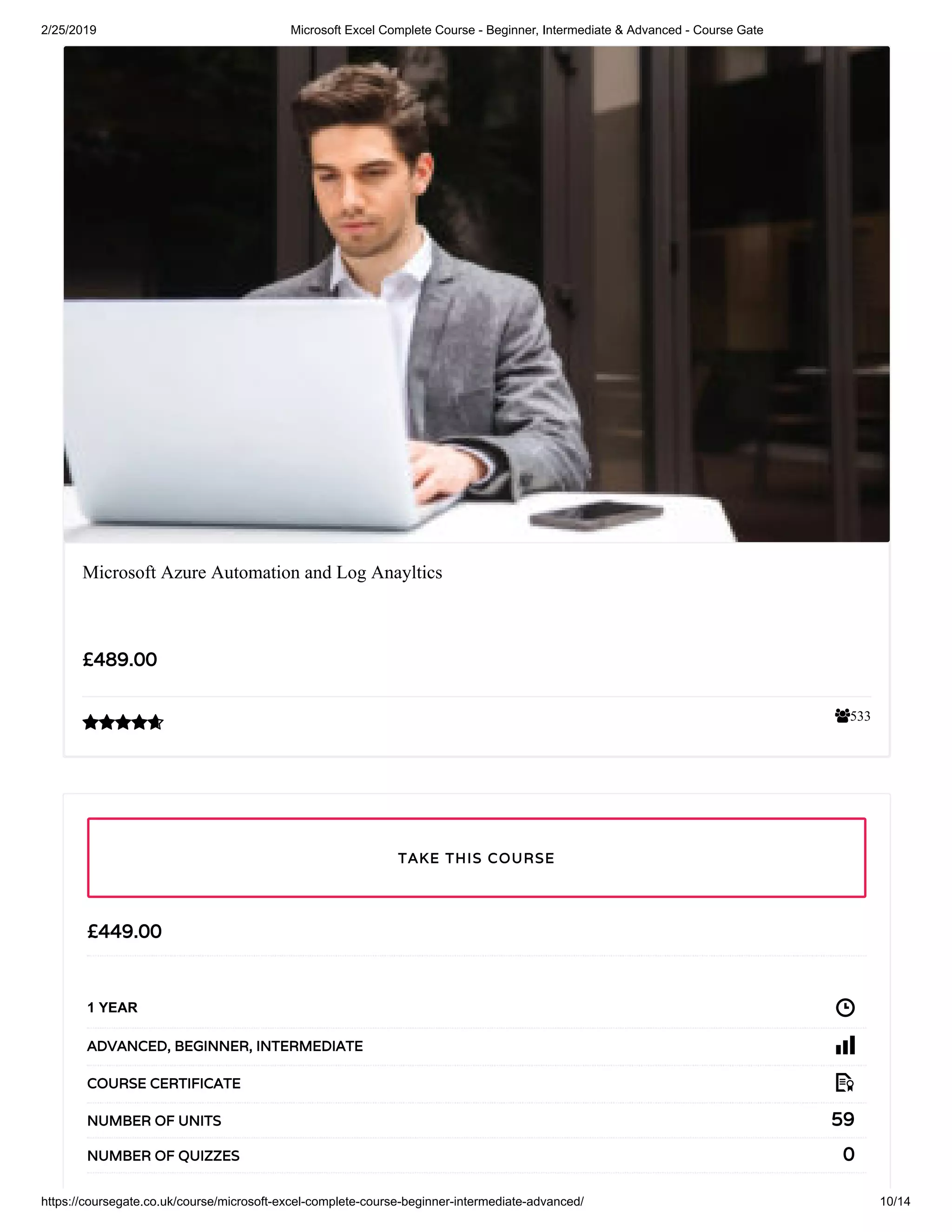 2/25/2019 Microsoft Excel Complete Course - Beginner, Intermediate & Advanced - Course Gate
https://coursegate.co.uk/course/microsoft-excel-complete-course-beginner-intermediate-advanced/ 10/14
533
Microsoft Azure Automation and Log Anayltics
££489.00489.00

££449.00449.00
1 YEAR
ADVANCEDADVANCED,, BEGINNERBEGINNER,, INTERMEDIATEINTERMEDIATE
COURSE CERTIFICATECOURSE CERTIFICATE
5959NUMBER OF UNITSNUMBER OF UNITS
00NUMBER OF QUIZZESNUMBER OF QUIZZES
TAKE THIS COURSETAKE THIS COURSE
 