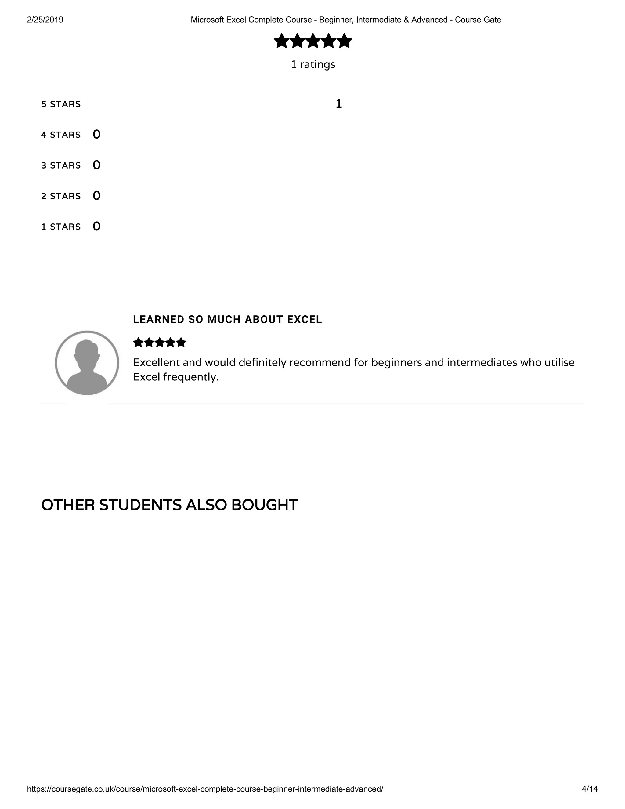 2/25/2019 Microsoft Excel Complete Course - Beginner, Intermediate & Advanced - Course Gate
https://coursegate.co.uk/course/microsoft-excel-complete-course-beginner-intermediate-advanced/ 4/14
OTHER STUDENTS ALSO BOUGHTOTHER STUDENTS ALSO BOUGHT
1 ratings

5 STARS5 STARS
4 STARS4 STARS
3 STARS3 STARS
2 STARS2 STARS
1 STARS1 STARS
11
00
00
00
00
LEARNED SO MUCH ABOUT EXCEL
Excellent and would de nitely recommend for beginners and intermediates who utilise
Excel frequently.

 